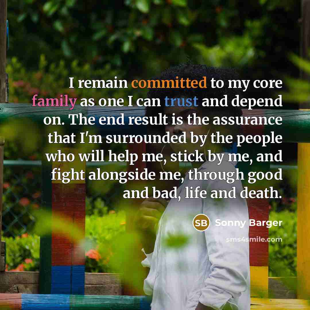 “I remain committed to my core family as one I can trust and depend on. The end result is the assurance that I'm surrounded by the people who will help me, stick by me, and fight alongside me, through good and bad, life and death.” quote by Sonny Barger