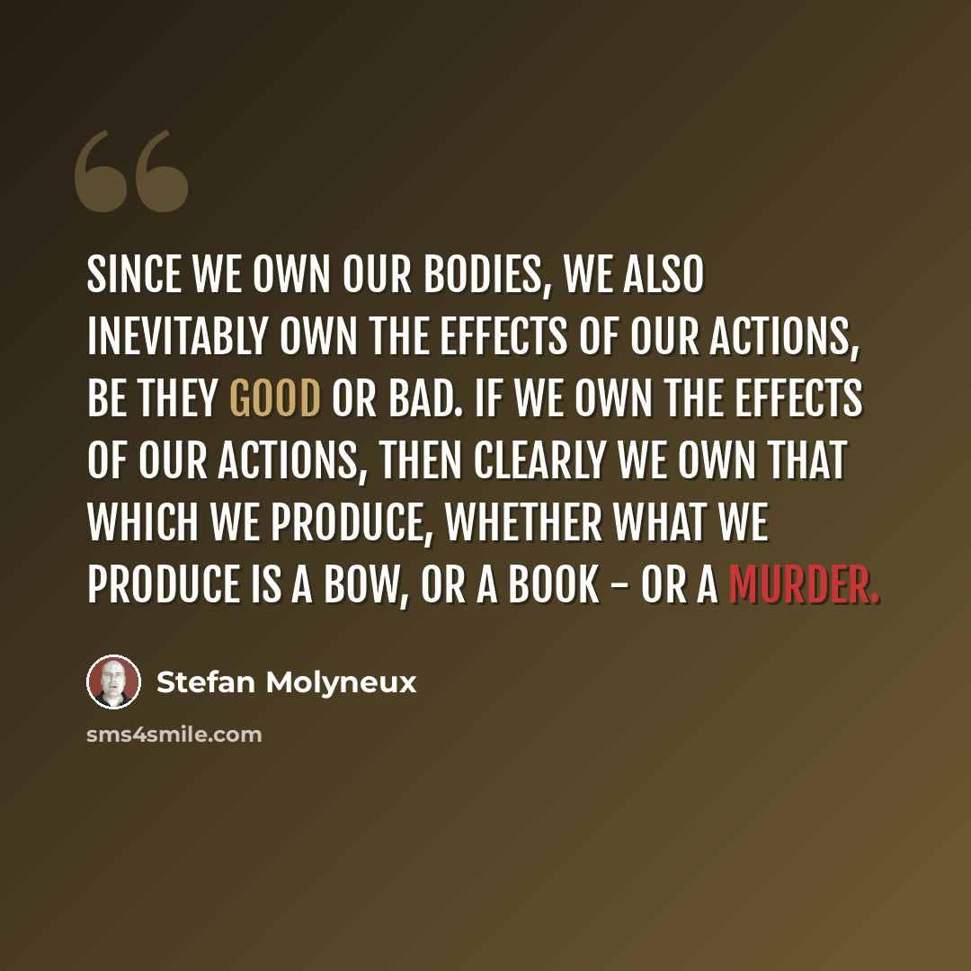 “Since we own our bodies, we also inevitably own the effects of our actions, be they good or bad. If we own the effects of our actions, then clearly we own that which we produce, whether what we produce is a bow, or a book - or a murder.” quote by Stefan Molyneux