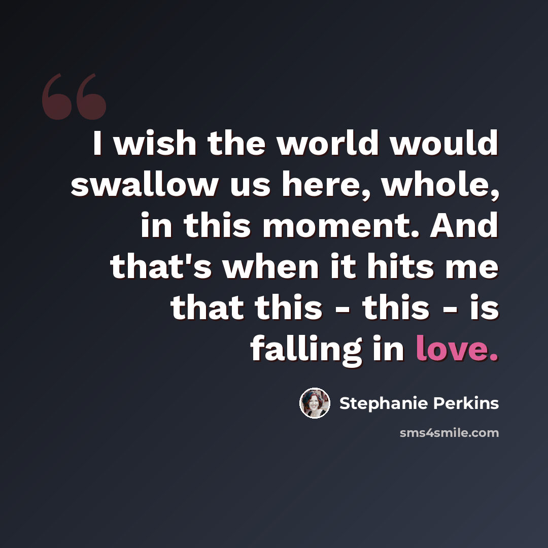 “I wish the world would swallow us here, whole, in this moment. And that's when it hits me that this - this - is falling in love.” quote by Stephanie Perkins