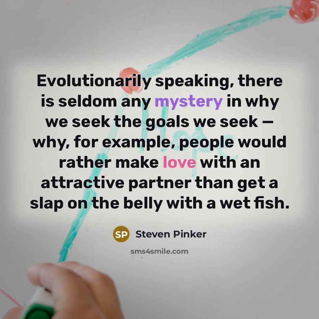 “Evolutionarily speaking, there is seldom any mystery in why we seek the goals we seek — why, for example, people would rather make love with an attractive partner than get a slap on the belly with a wet fish.” quote by Steven Pinker
