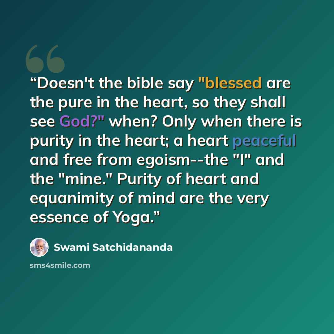“Doesn't the bible say "blessed are the pure in the heart, so they shall see God?" when? Only when there is purity in the heart; a heart peaceful and free from egoism--the "I" and the "mine." Purity of heart and equanimity of mind are the very essence of Yoga.” quote by Swami Satchidananda