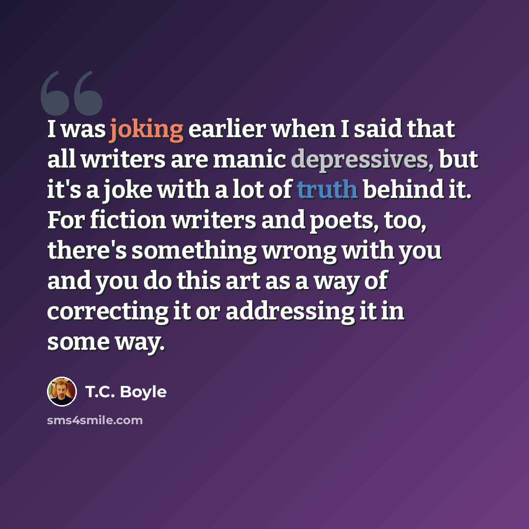 “I was joking earlier when I said that all writers are manic depressives, but it's a joke with a lot of truth behind it. For fiction writers and poets, too, there's something wrong with you and you do this art as a way of correcting it or addressing it in some way.” quote by T.C. Boyle