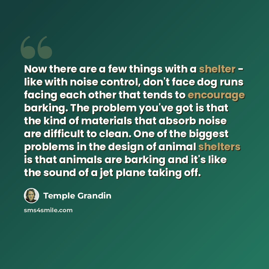 “Now there are a few things with a shelter - like with noise control, don't face dog runs facing each other that tends to encourage barking. The problem you've got is that the kind of materials that absorb noise are difficult to clean. One of the biggest problems in the design of animal shelters is…” quote by Temple Grandin