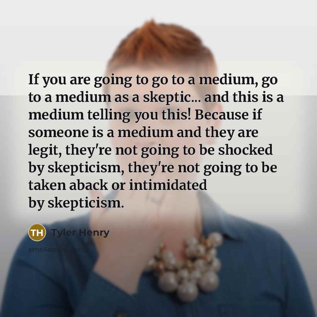 “If you are going to go to a medium, go to a medium as a skeptic... and this is a medium telling you this! Because if someone is a medium and they are legit, they're not going to be shocked by skepticism, they're not going to be taken aback or intimidated by skepticism.” quote by Tyler Henry