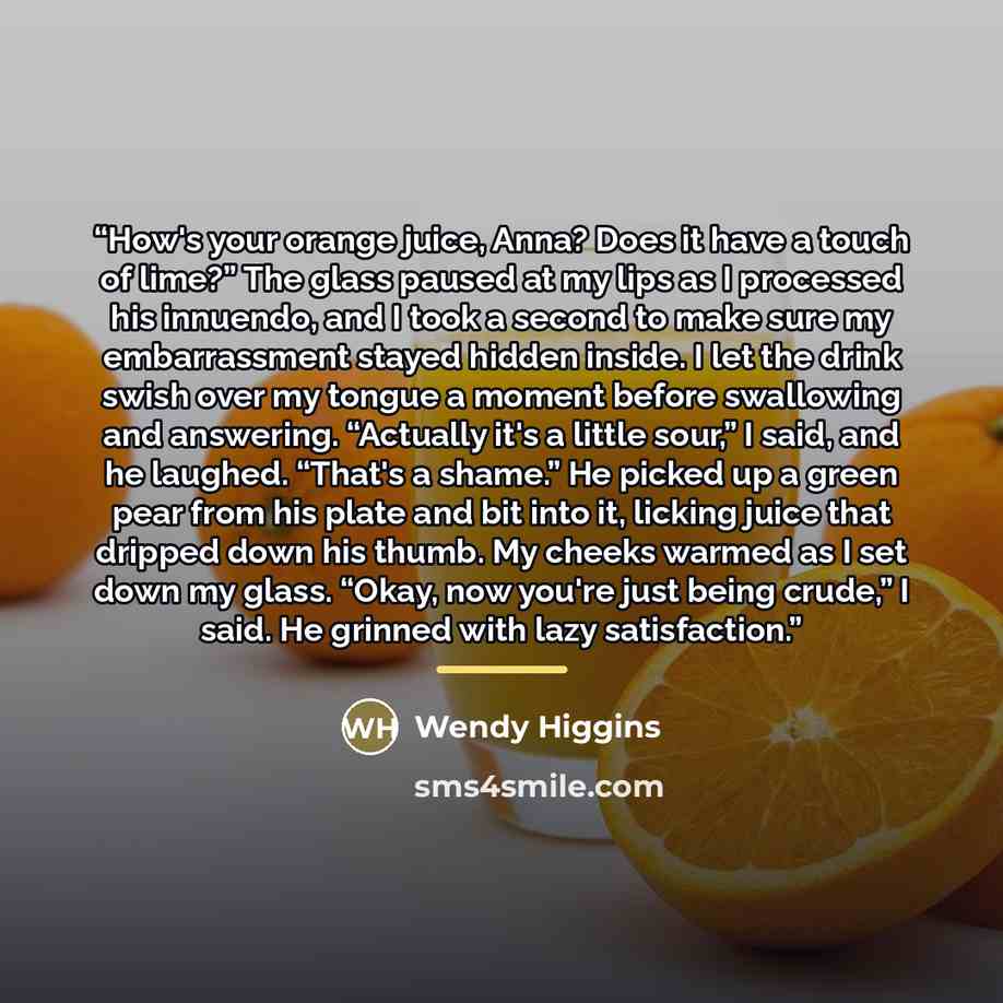 “How's your orange juice, Anna? Does it have a touch of lime?” The glass paused at my lips as I processed his innuendo, and I took a second to make sure my embarrassment stayed hidden inside. I let the drink swish over my tongue a moment before swallowing and answering. “Actually it's a little…” quote by Wendy Higgins