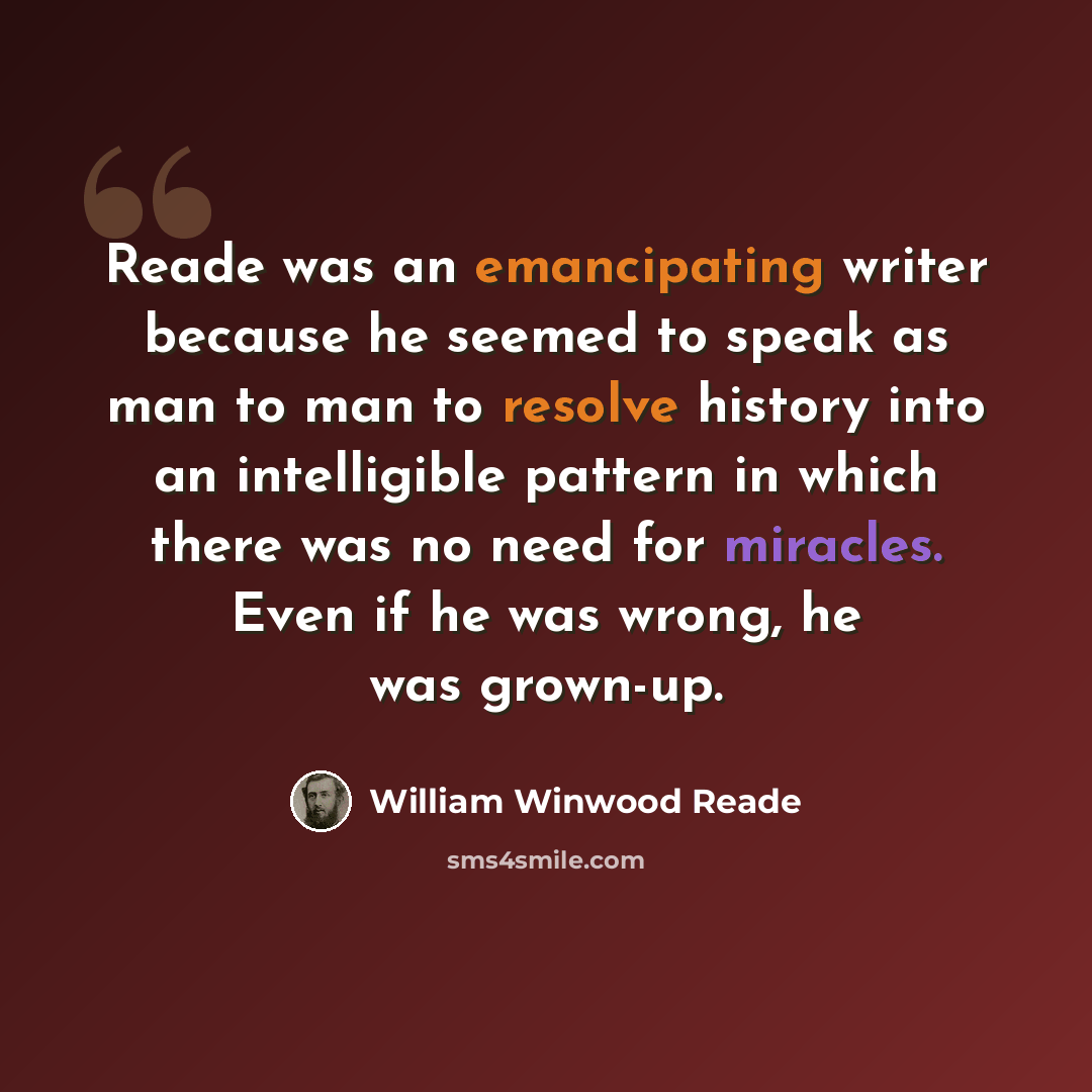 “Reade was an emancipating writer because he seemed to speak as man to man to resolve history into an intelligible pattern in which there was no need for miracles. Even if he was wrong, he was grown-up.” quote by William Winwood Reade