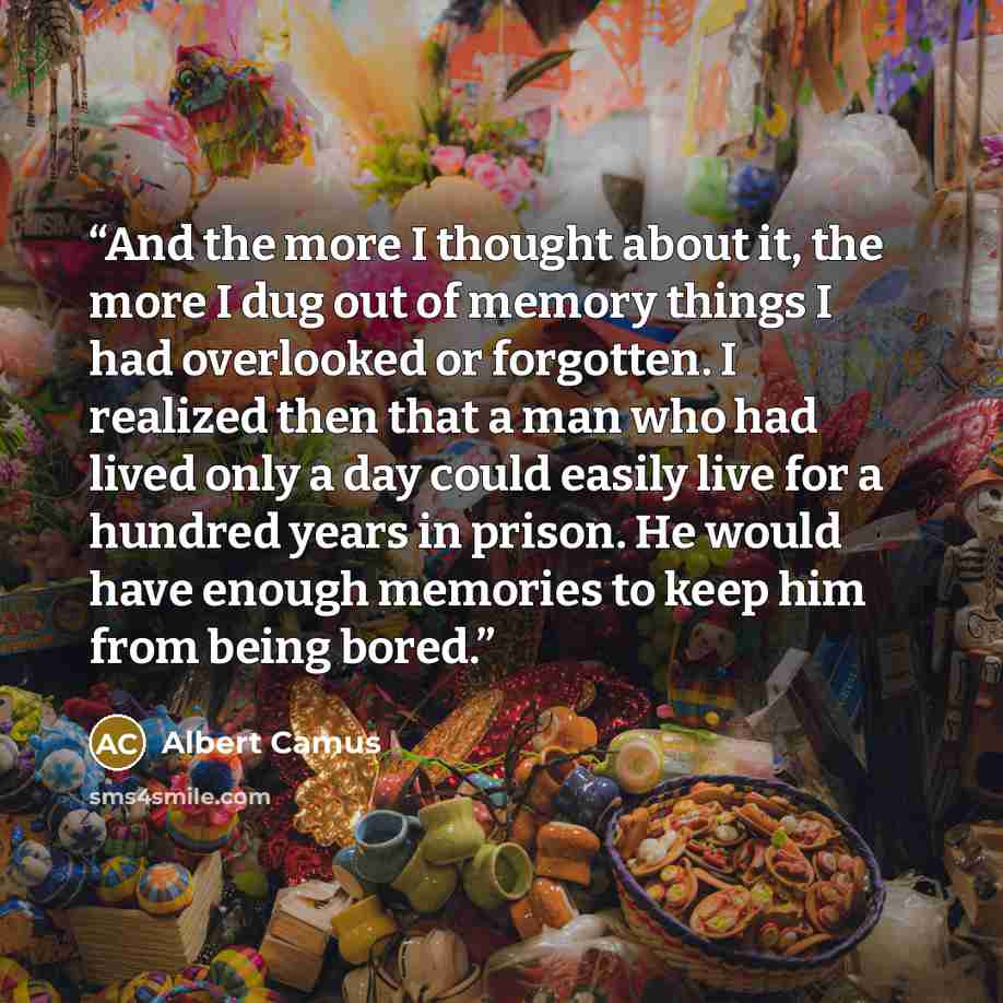 “And the more I thought about it, the more I dug out of memory things I had overlooked or forgotten. I realized then that a man who had lived only a day could easily live for a hundred years in prison. He would have enough memories to keep him from being bored.” quote by Albert Camus