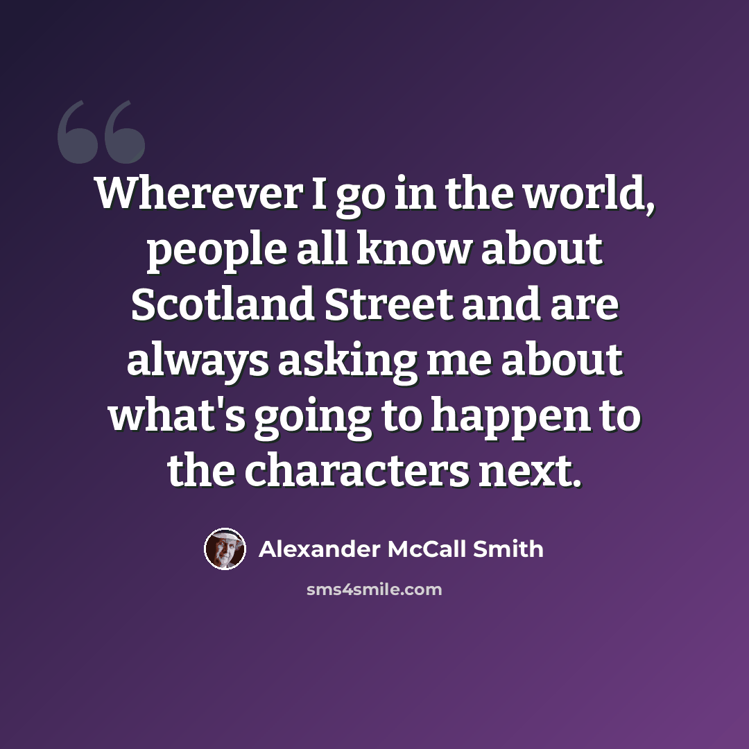 “Wherever I go in the world, people all know about Scotland Street and are always asking me about what's going to happen to the characters next.” quote by Alexander McCall Smith