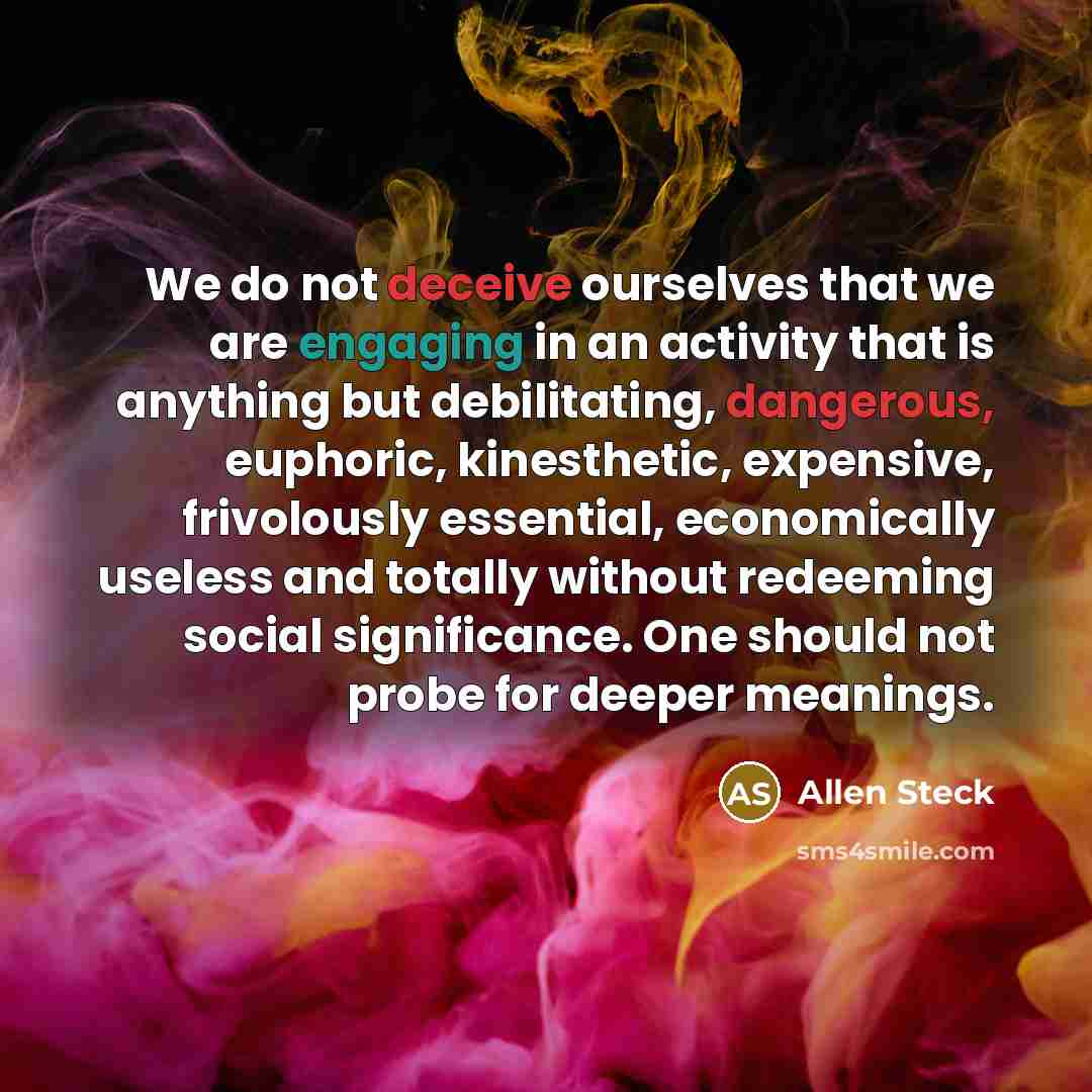 “We do not deceive ourselves that we are engaging in an activity that is anything but debilitating, dangerous, euphoric, kinesthetic, expensive, frivolously essential, economically useless and totally without redeeming social significance. One should not probe for deeper meanings.” quote by Allen Steck
