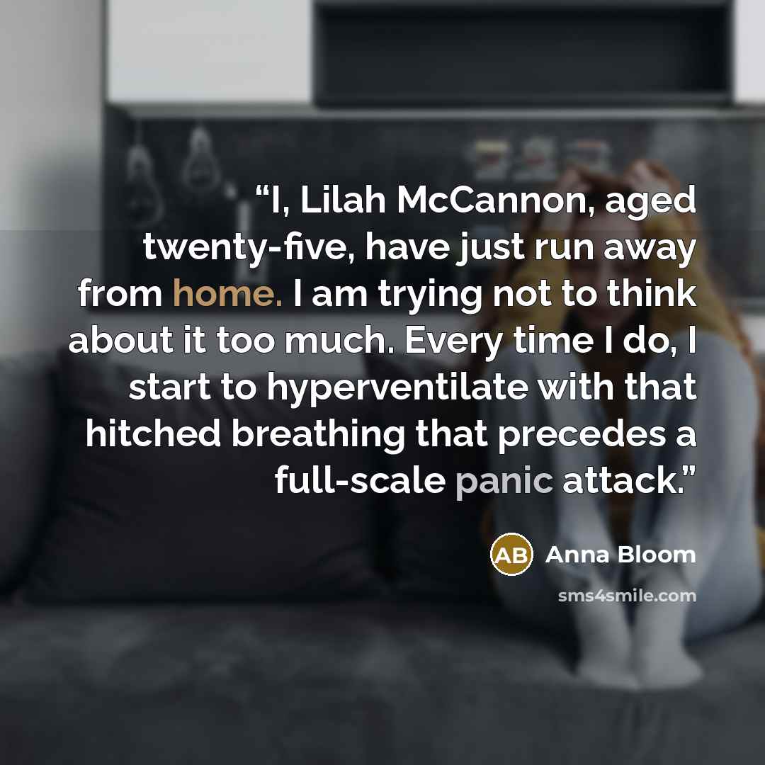 “I, Lilah McCannon, aged twenty-five, have just run away from home. I am trying not to think about it too much. Every time I do, I start to hyperventilate with that hitched breathing that precedes a full-scale panic attack.” quote by Anna Bloom