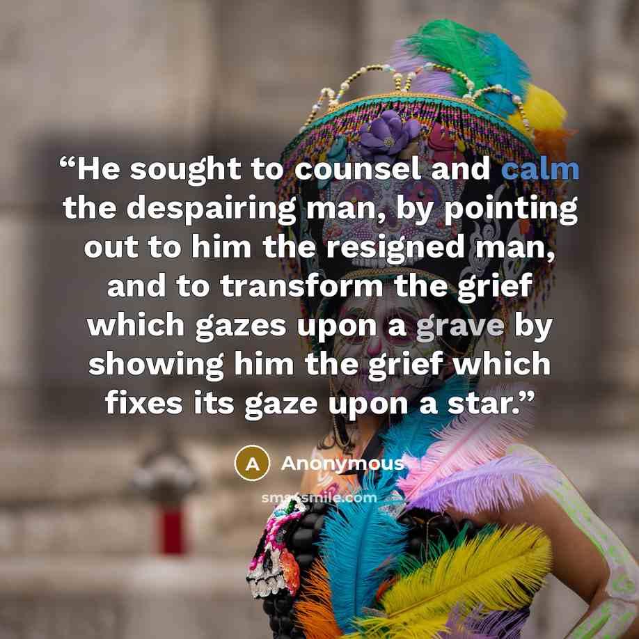 “He sought to counsel and calm the despairing man, by pointing out to him the resigned man, and to transform the grief which gazes upon a grave by showing him the grief which fixes its gaze upon a star.” quote by Anonymous