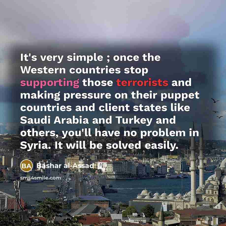 “It's very simple ; once the Western countries stop supporting those terrorists and making pressure on their puppet countries and client states like Saudi Arabia and Turkey and others, you'll have no problem in Syria. It will be solved easily.” quote by Bashar al-Assad
