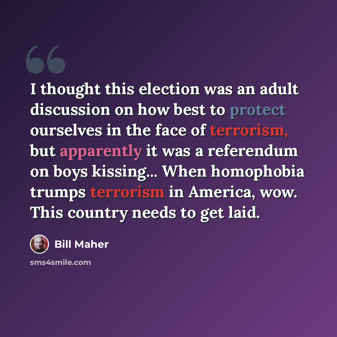 “I thought this election was an adult discussion on how best to protect ourselves in the face of terrorism, but apparently it was a referendum on boys kissing... When homophobia trumps terrorism in America, wow. This country needs to get laid.” quote by Bill Maher
