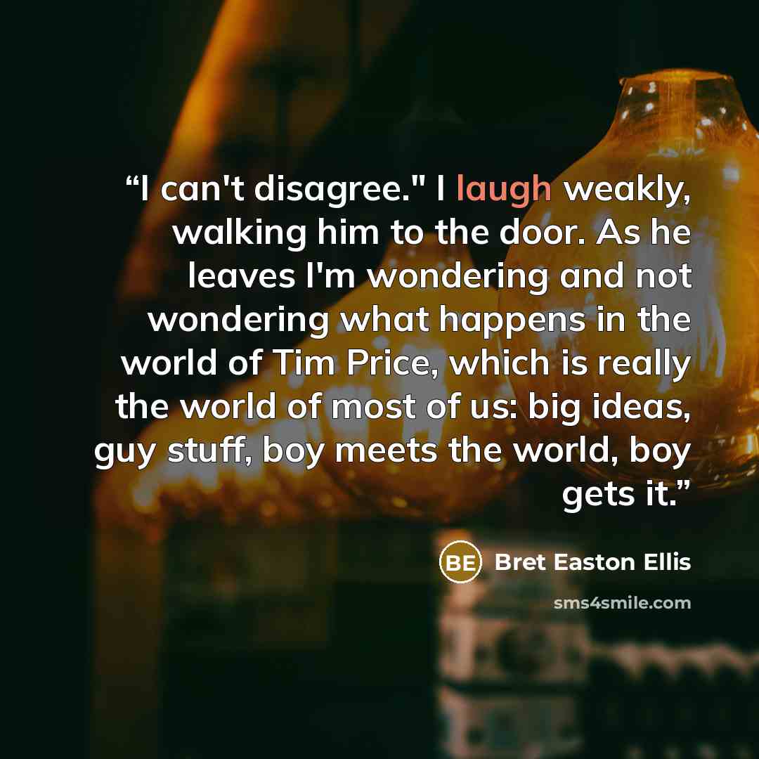 “I can't disagree." I laugh weakly, walking him to the door. As he leaves I'm wondering and not wondering what happens in the world of Tim Price, which is really the world of most of us: big ideas, guy stuff, boy meets the world, boy gets it.” quote by Bret Easton Ellis