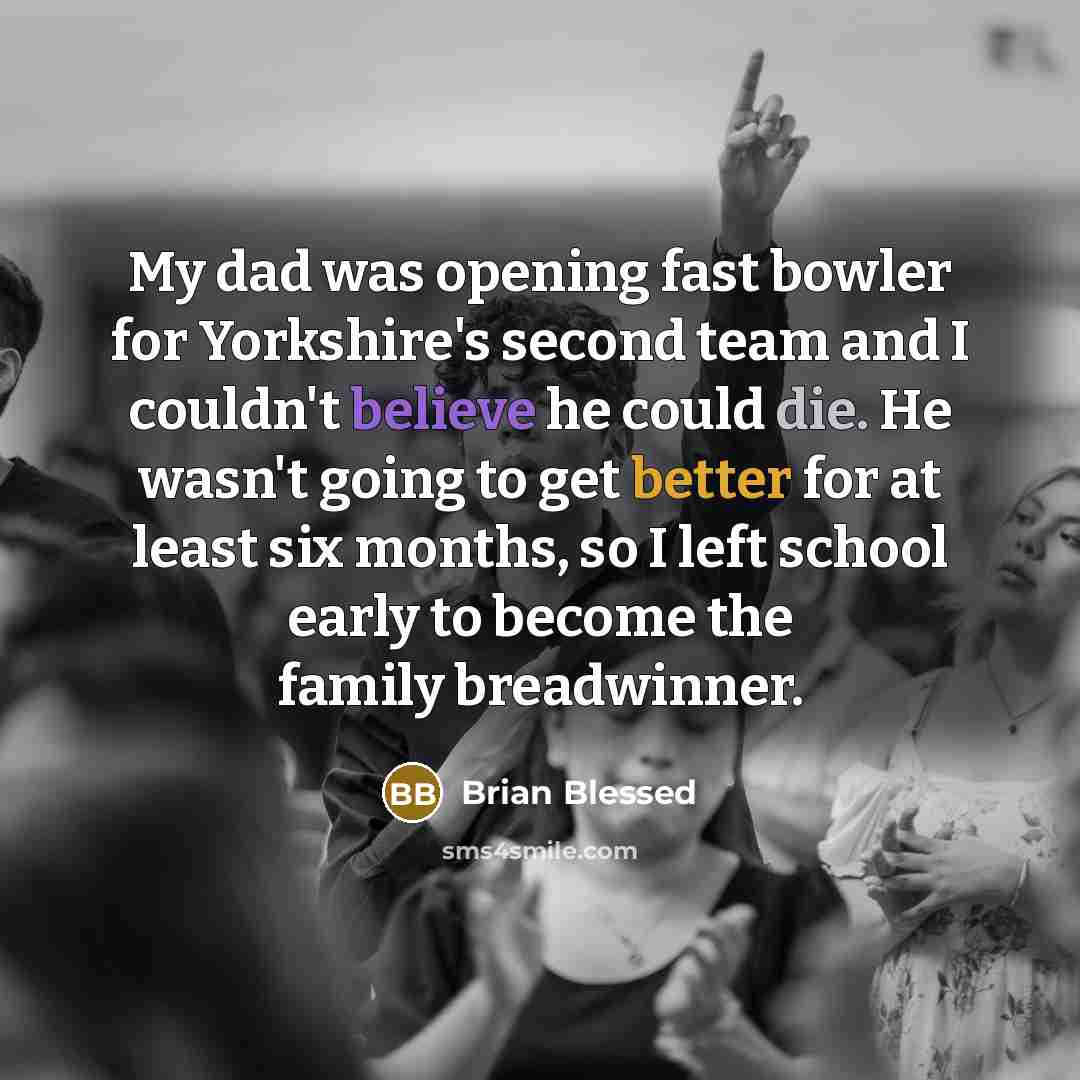 “My dad was opening fast bowler for Yorkshire's second team and I couldn't believe he could die. He wasn't going to get better for at least six months, so I left school early to become the family breadwinner.” quote by Brian Blessed