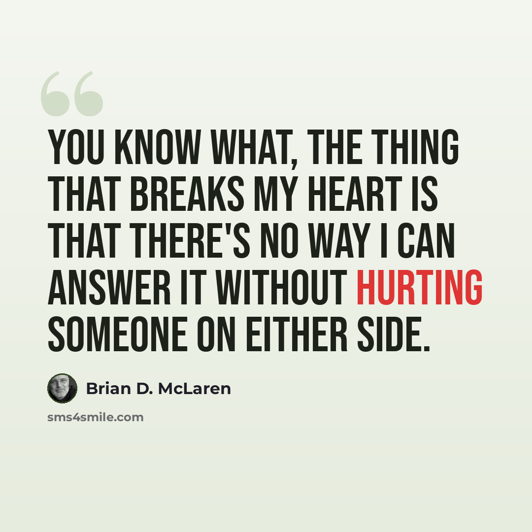 “You know what, the thing that breaks my heart is that there's no way I can answer it without hurting someone on either side.” quote by Brian D. McLaren