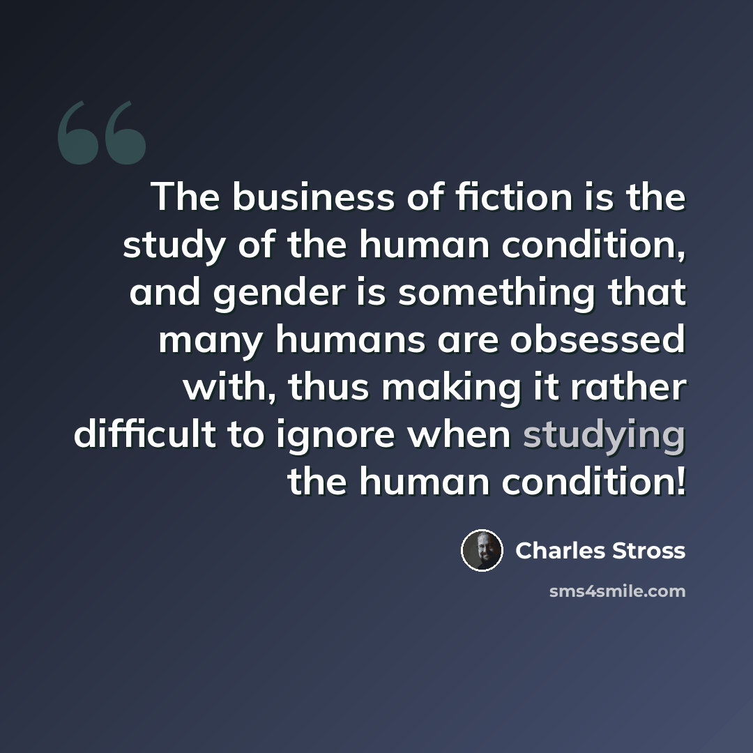 “The business of fiction is the study of the human condition, and gender is something that many humans are obsessed with, thus making it rather difficult to ignore when studying the human condition!” quote by Charles Stross