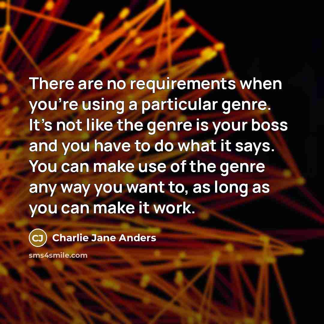 “There are no requirements when you're using a particular genre. It's not like the genre is your boss and you have to do what it says. You can make use of the genre any way you want to, as long as you can make it work.” quote by Charlie Jane Anders