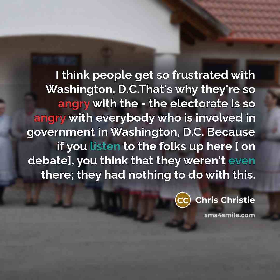 “I think people get so frustrated with Washington, D.C.That's why they're so angry with the - the electorate is so angry with everybody who is involved in government in Washington, D.C. Because if you listen to the folks up here [ on debate], you think that they weren't even there; they had nothing…” quote by Chris Christie