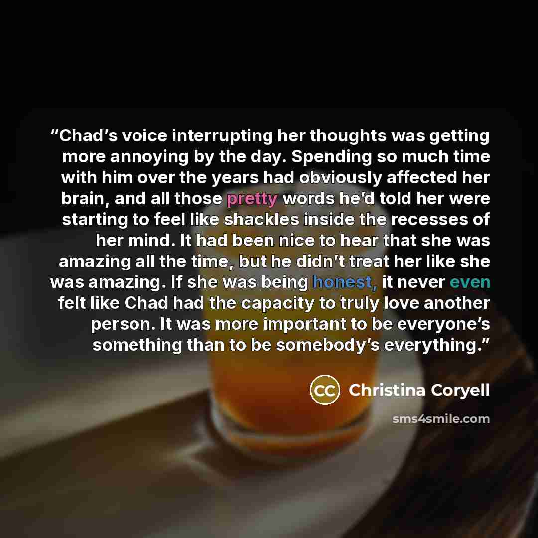“Chad’s voice interrupting her thoughts was getting more annoying by the day. Spending so much time with him over the years had obviously affected her brain, and all those pretty words he’d told her were starting to feel like shackles inside the recesses of her mind. It had been nice to hear that…” quote by Christina Coryell