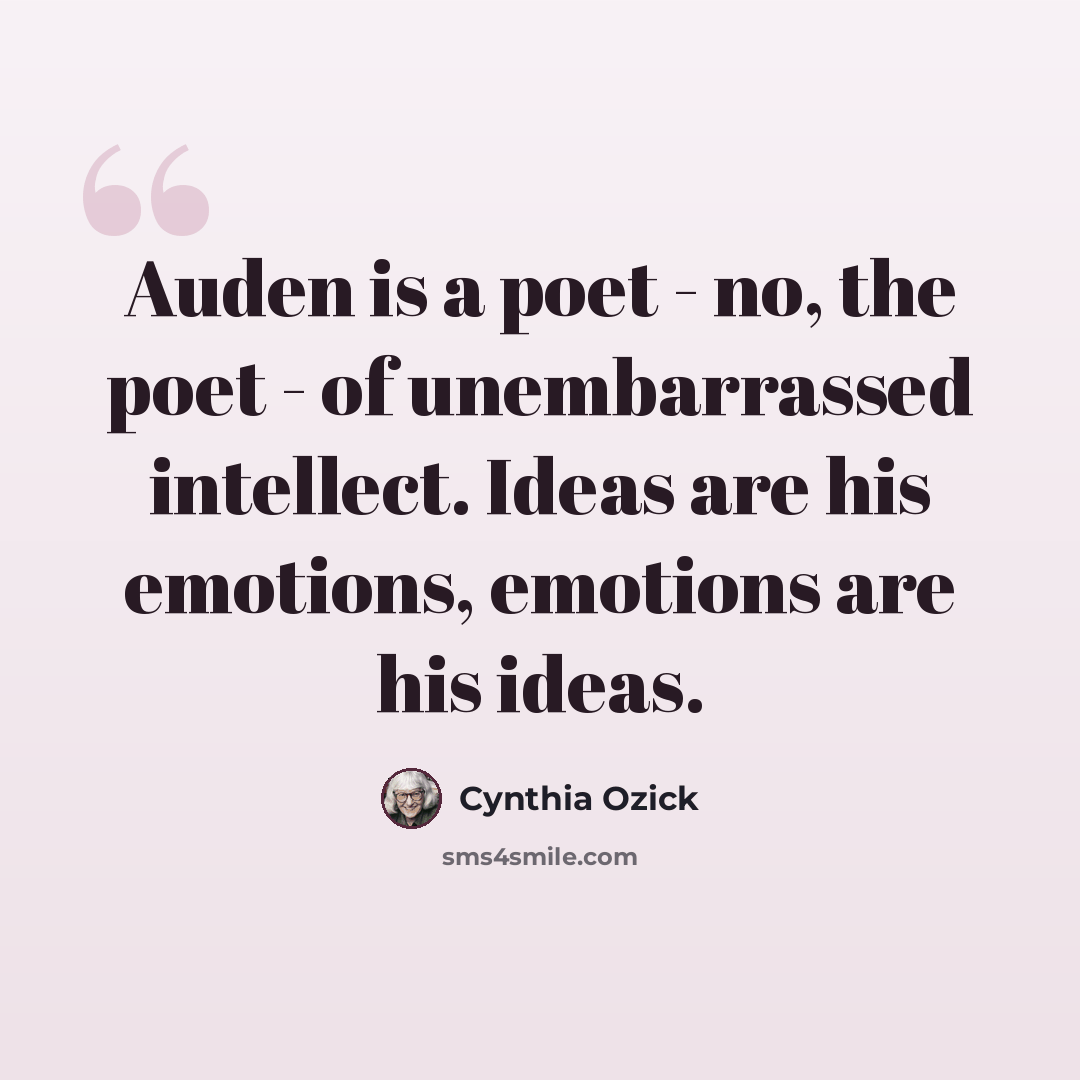 “Auden is a poet - no, the poet - of unembarrassed intellect. Ideas are his emotions, emotions are his ideas.” quote by Cynthia Ozick