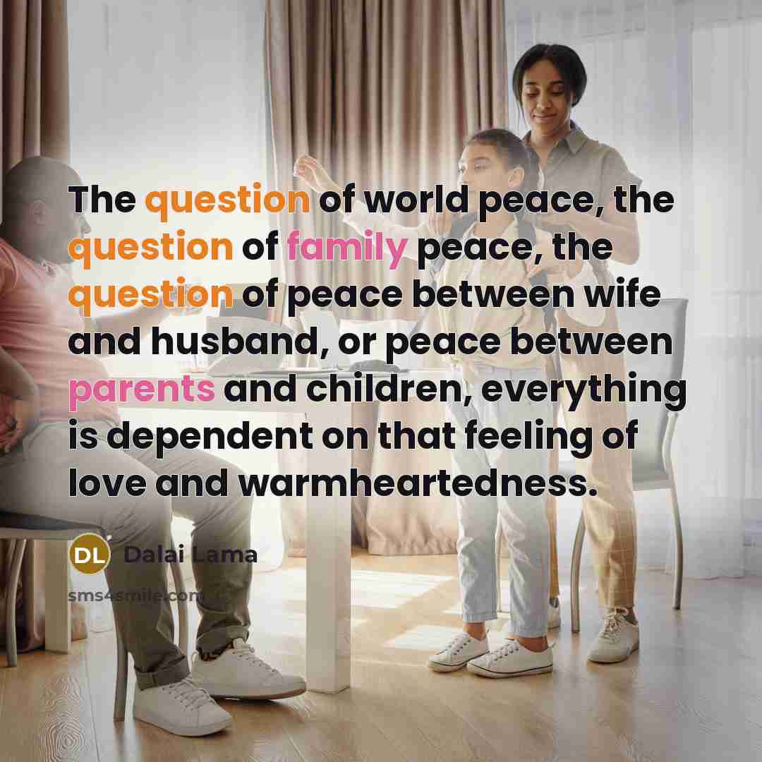 “The question of world peace, the question of family peace, the question of peace between wife and husband, or peace between parents and children, everything is dependent on that feeling of love and warmheartedness.” quote by Dalai Lama