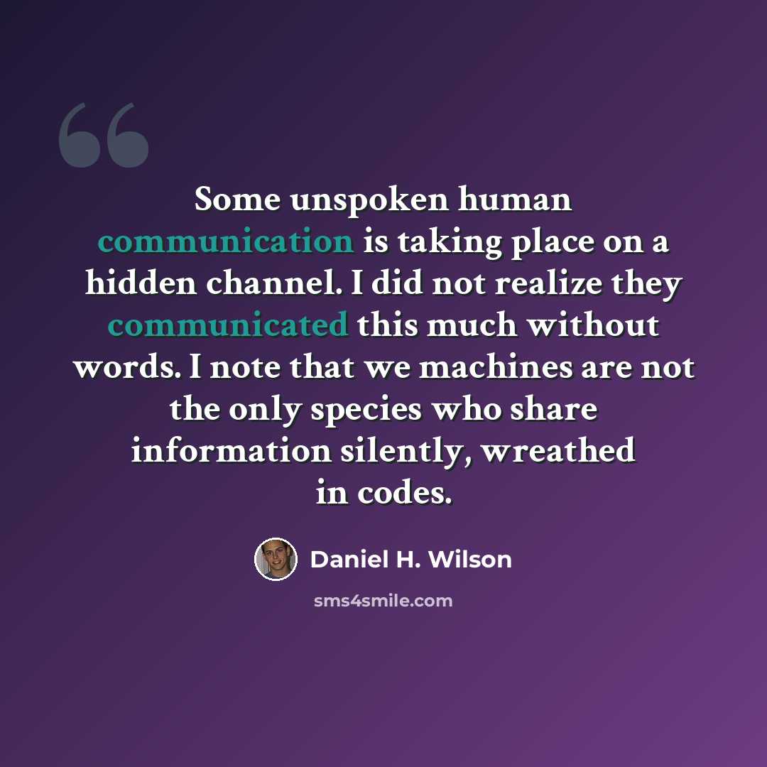 “Some unspoken human communication is taking place on a hidden channel. I did not realize they communicated this much without words. I note that we machines are not the only species who share information silently, wreathed in codes.” quote by Daniel H. Wilson