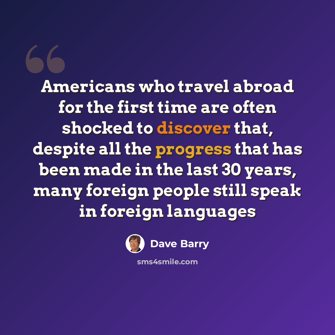 “Americans who travel abroad for the first time are often shocked to discover that, despite all the progress that has been made in the last 30 years, many foreign people still speak in foreign languages” quote by Dave Barry