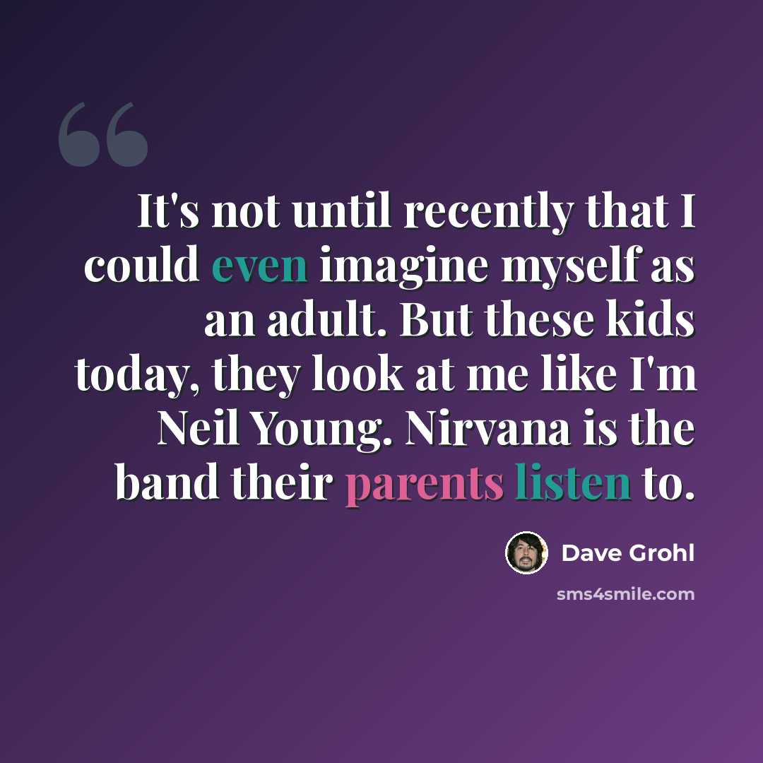 “It's not until recently that I could even imagine myself as an adult. But these kids today, they look at me like I'm Neil Young. Nirvana is the band their parents listen to.” quote by Dave Grohl