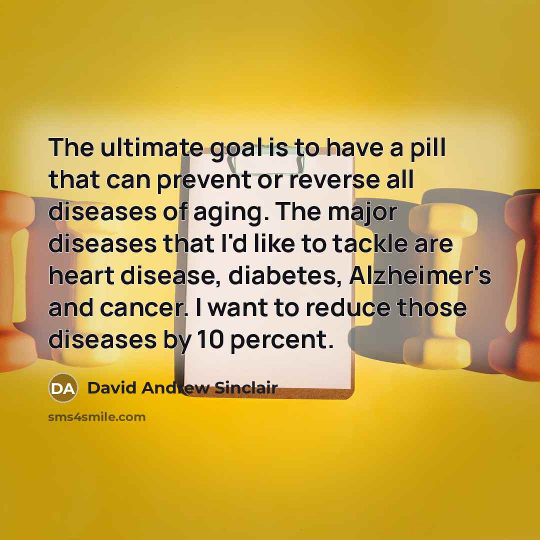 “The ultimate goal is to have a pill that can prevent or reverse all diseases of aging. The major diseases that I'd like to tackle are heart disease, diabetes, Alzheimer's and cancer. I want to reduce those diseases by 10 percent.” quote by David Andrew Sinclair