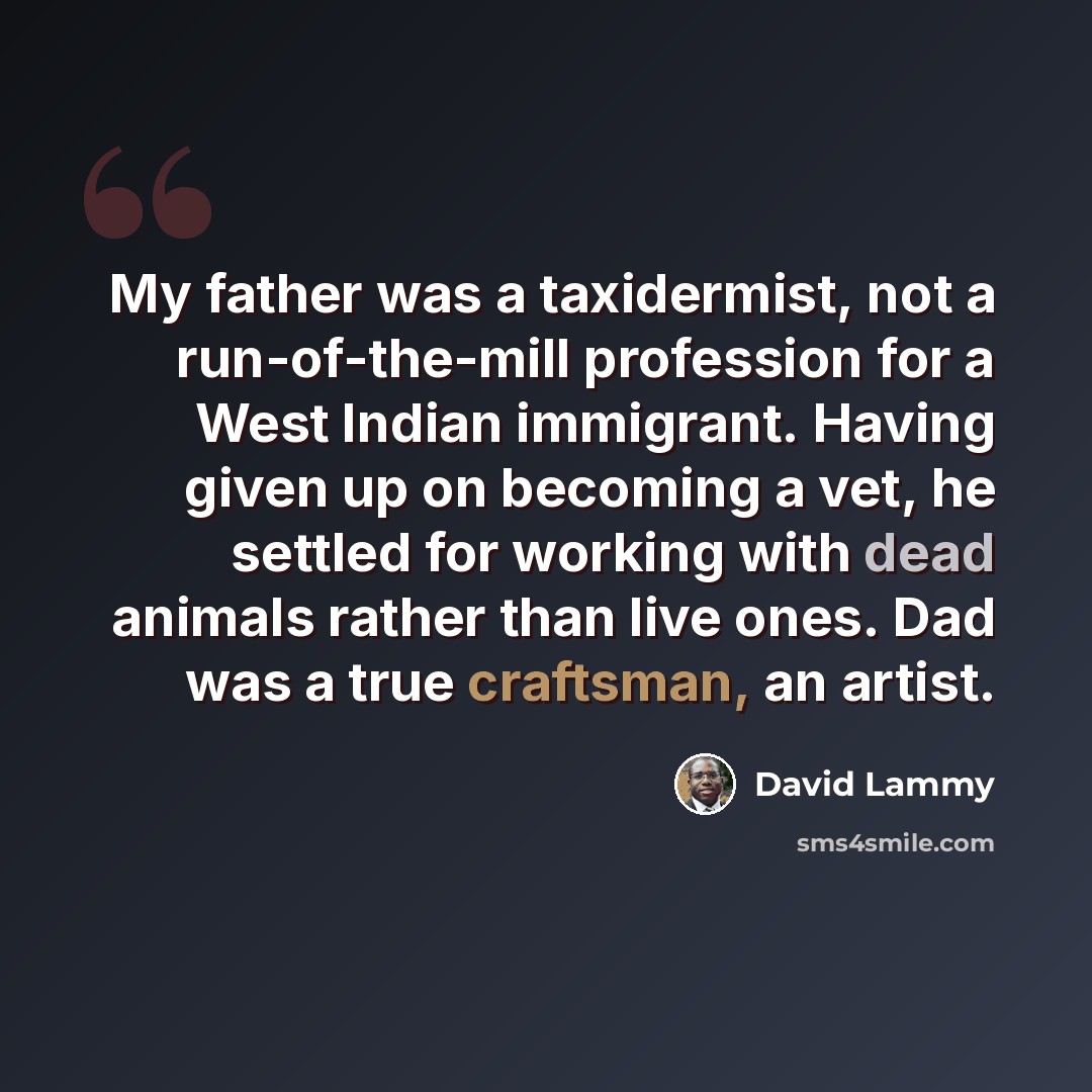 “My father was a taxidermist, not a run-of-the-mill profession for a West Indian immigrant. Having given up on becoming a vet, he settled for working with dead animals rather than live ones. Dad was a true craftsman, an artist.” quote by David Lammy