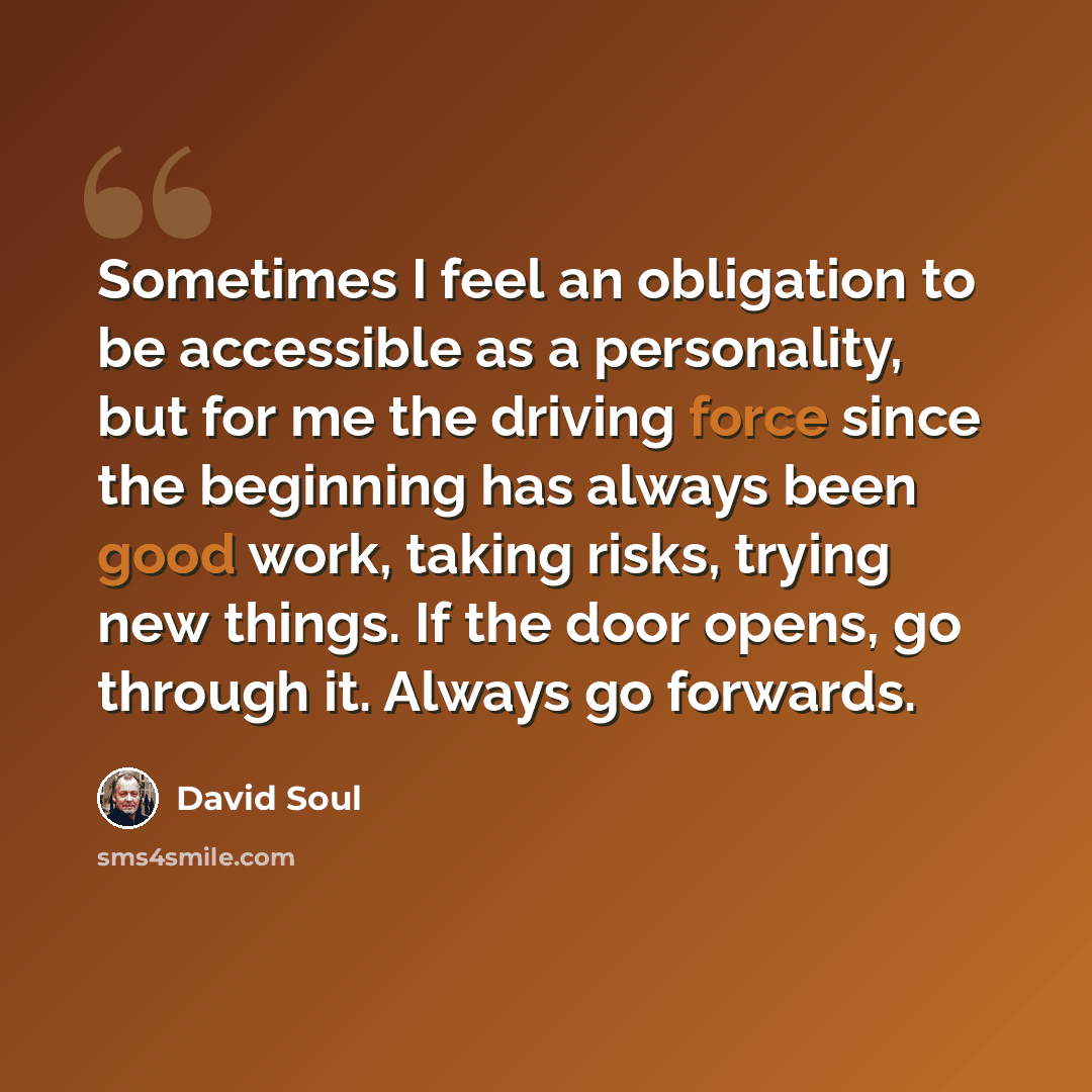 “Sometimes I feel an obligation to be accessible as a personality, but for me the driving force since the beginning has always been good work, taking risks, trying new things. If the door opens, go through it. Always go forwards.” quote by David Soul
