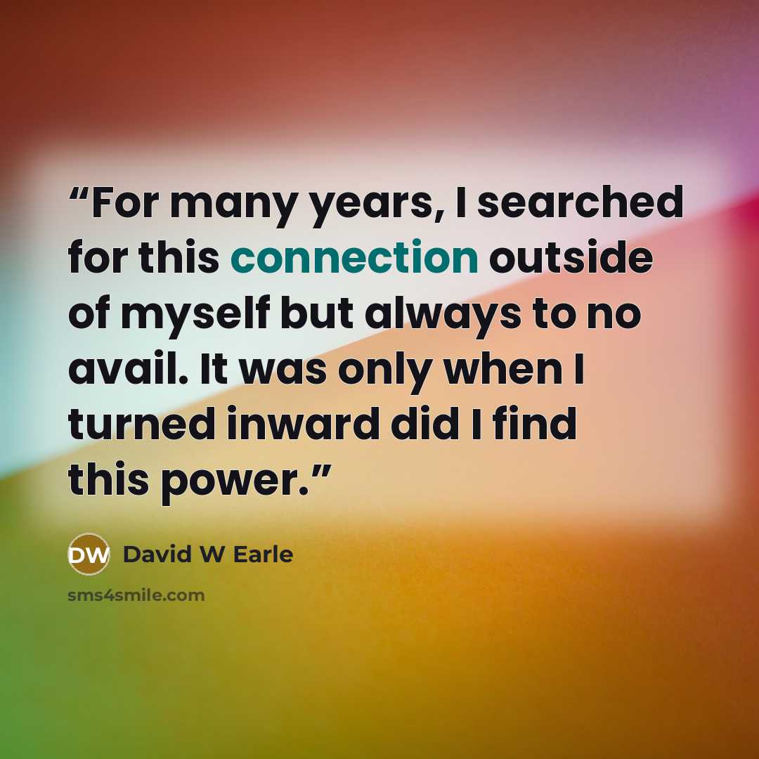 “For many years, I searched for this connection outside of myself but always to no avail. It was only when I turned inward did I find this power.” quote by David W Earle