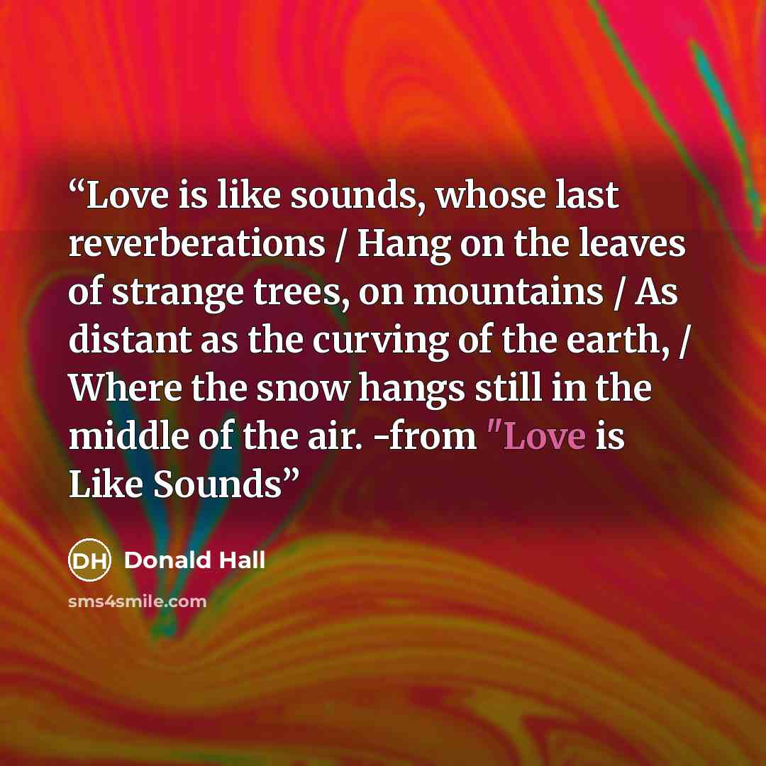 “Love is like sounds, whose last reverberations / Hang on the leaves of strange trees, on mountains / As distant as the curving of the earth, / Where the snow hangs still in the middle of the air. -from "Love is Like Sounds” quote by Donald Hall
