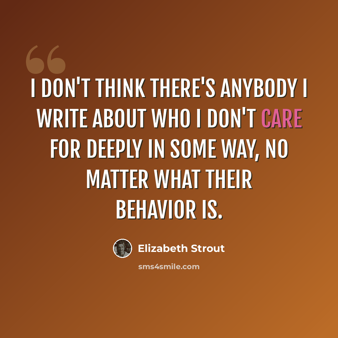 “I don't think there's anybody I write about who I don't care for deeply in some way, no matter what their behavior is.” quote by Elizabeth Strout
