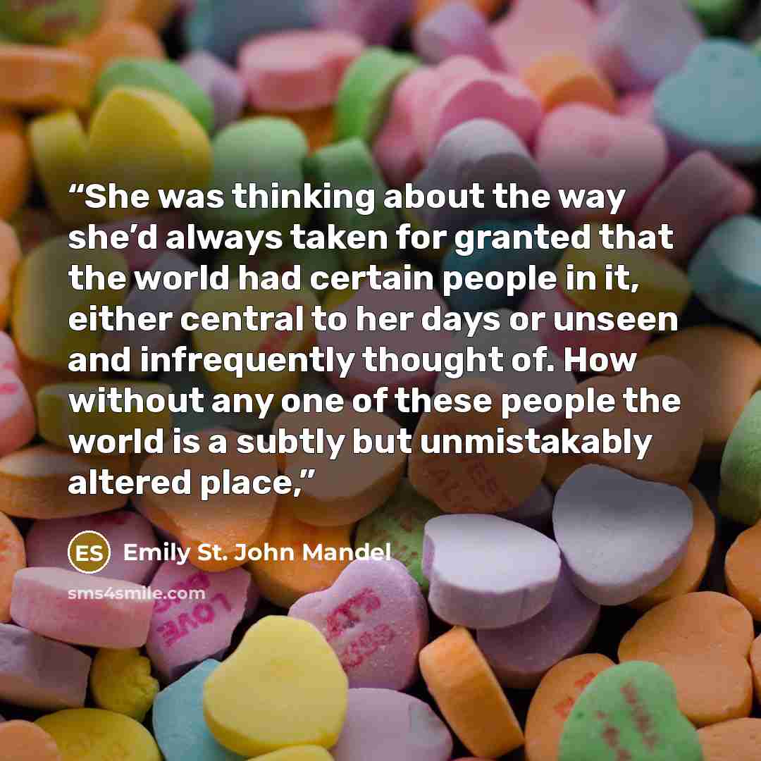 “She was thinking about the way she’d always taken for granted that the world had certain people in it, either central to her days or unseen and infrequently thought of. How without any one of these people the world is a subtly but unmistakably altered place,” quote by Emily St. John Mandel