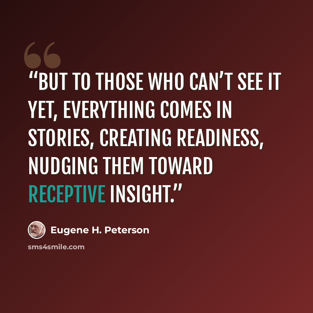 “But to those who can’t see it yet, everything comes in stories, creating readiness, nudging them toward receptive insight.” quote by Eugene H. Peterson