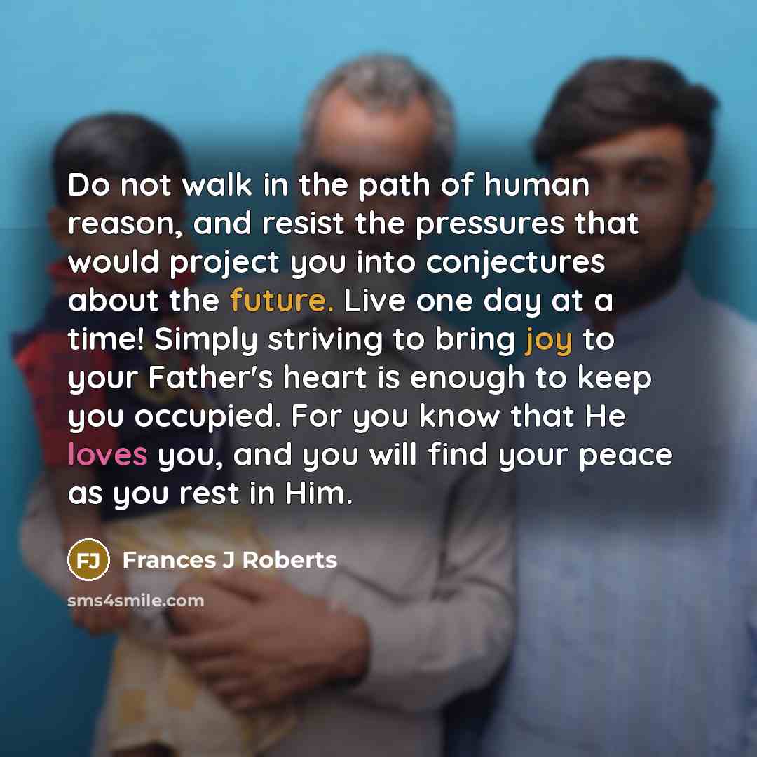 “Do not walk in the path of human reason, and resist the pressures that would project you into conjectures about the future. Live one day at a time! Simply striving to bring joy to your Father's heart is enough to keep you occupied. For you know that He loves you, and you will find your peace as…” quote by Frances J Roberts