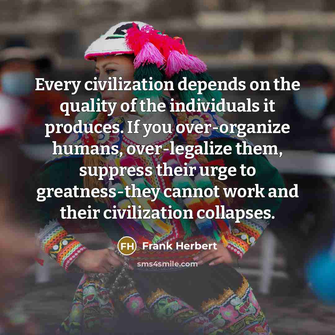 “Every civilization depends on the quality of the individuals it produces. If you over-organize humans, over-legalize them, suppress their urge to greatness-they cannot work and their civilization collapses.” quote by Frank Herbert