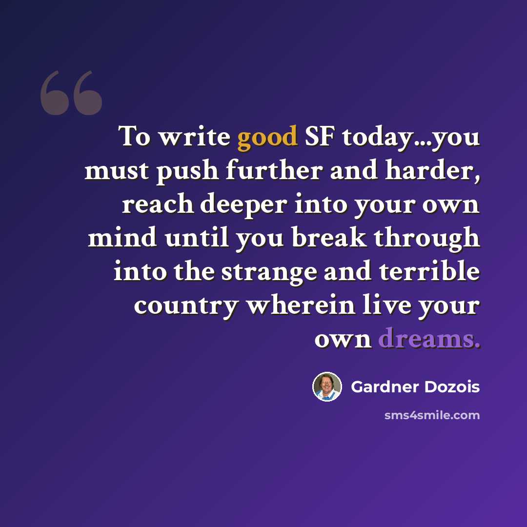 “To write good SF today...you must push further and harder, reach deeper into your own mind until you break through into the strange and terrible country wherein live your own dreams.” quote by Gardner Dozois