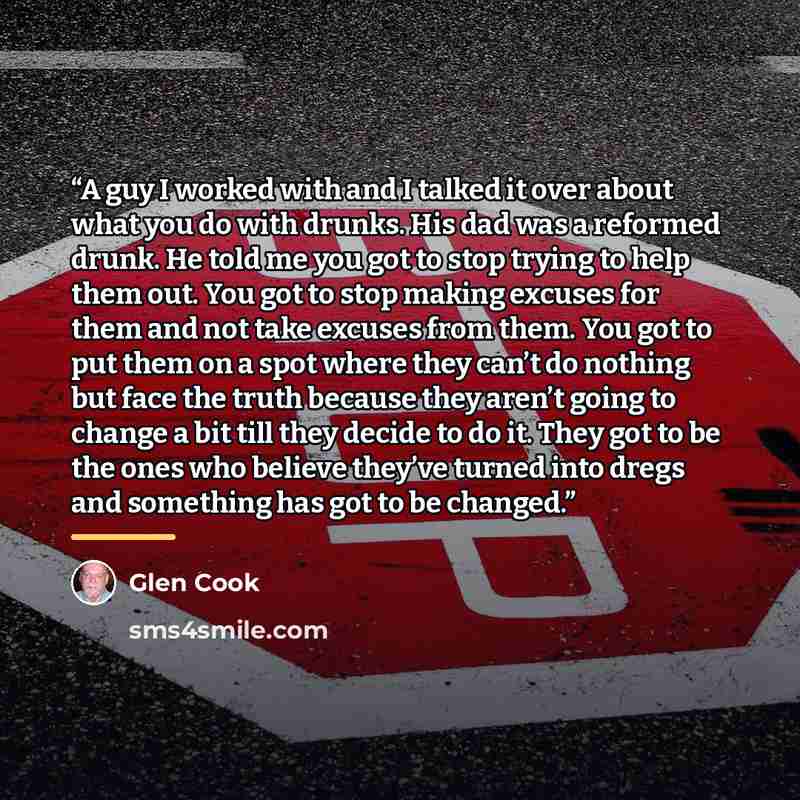 “A guy I worked with and I talked it over about what you do with drunks. His dad was a reformed drunk. He told me you got to stop trying to help them out. You got to stop making excuses for them and not take excuses from them. You got to put them on a spot where they can’t do nothing but face the…” quote by Glen Cook