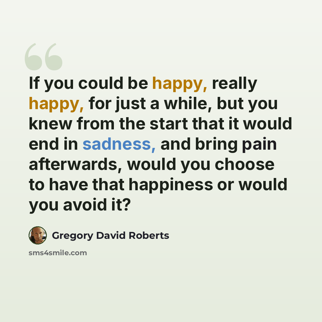 “If you could be happy, really happy, for just a while, but you knew from the start that it would end in sadness, and bring pain afterwards, would you choose to have that happiness or would you avoid it?” quote by Gregory David Roberts