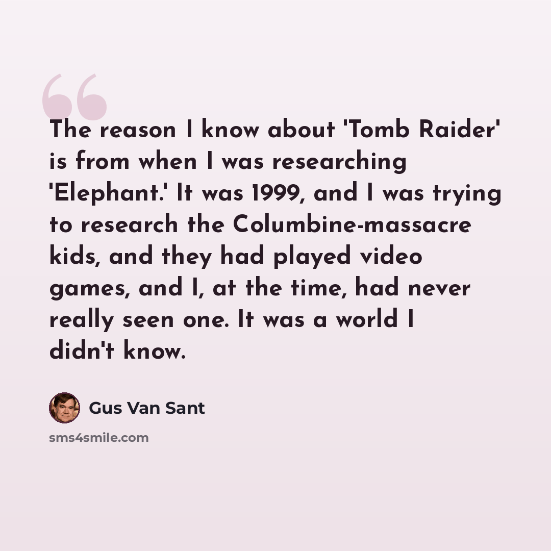 “The reason I know about 'Tomb Raider' is from when I was researching 'Elephant.' It was 1999, and I was trying to research the Columbine-massacre kids, and they had played video games, and I, at the time, had never really seen one. It was a world I didn't know.” quote by Gus Van Sant