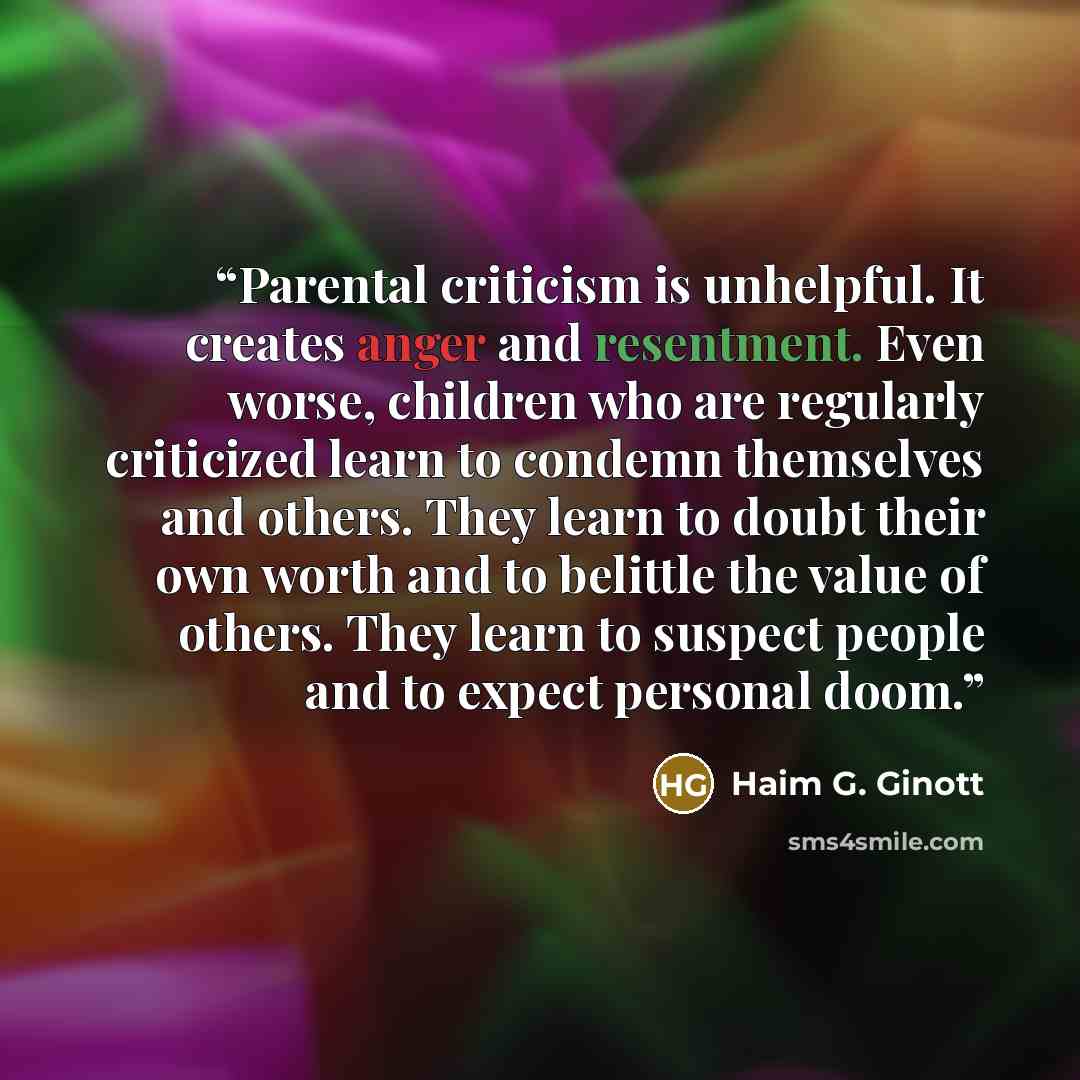 “Parental criticism is unhelpful. It creates anger and resentment. Even worse, children who are regularly criticized learn to condemn themselves and others. They learn to doubt their own worth and to belittle the value of others. They learn to suspect people and to expect personal doom.” quote by Haim G. Ginott