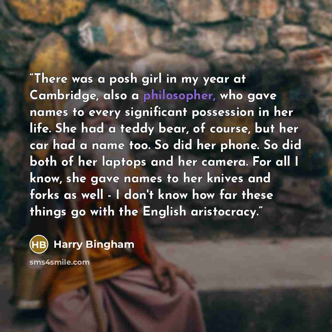 “There was a posh girl in my year at Cambridge, also a philosopher, who gave names to every significant possession in her life. She had a teddy bear, of course, but her car had a name too. So did her phone. So did both of her laptops and her camera. For all I know, she gave names to her knives and…” quote by Harry Bingham