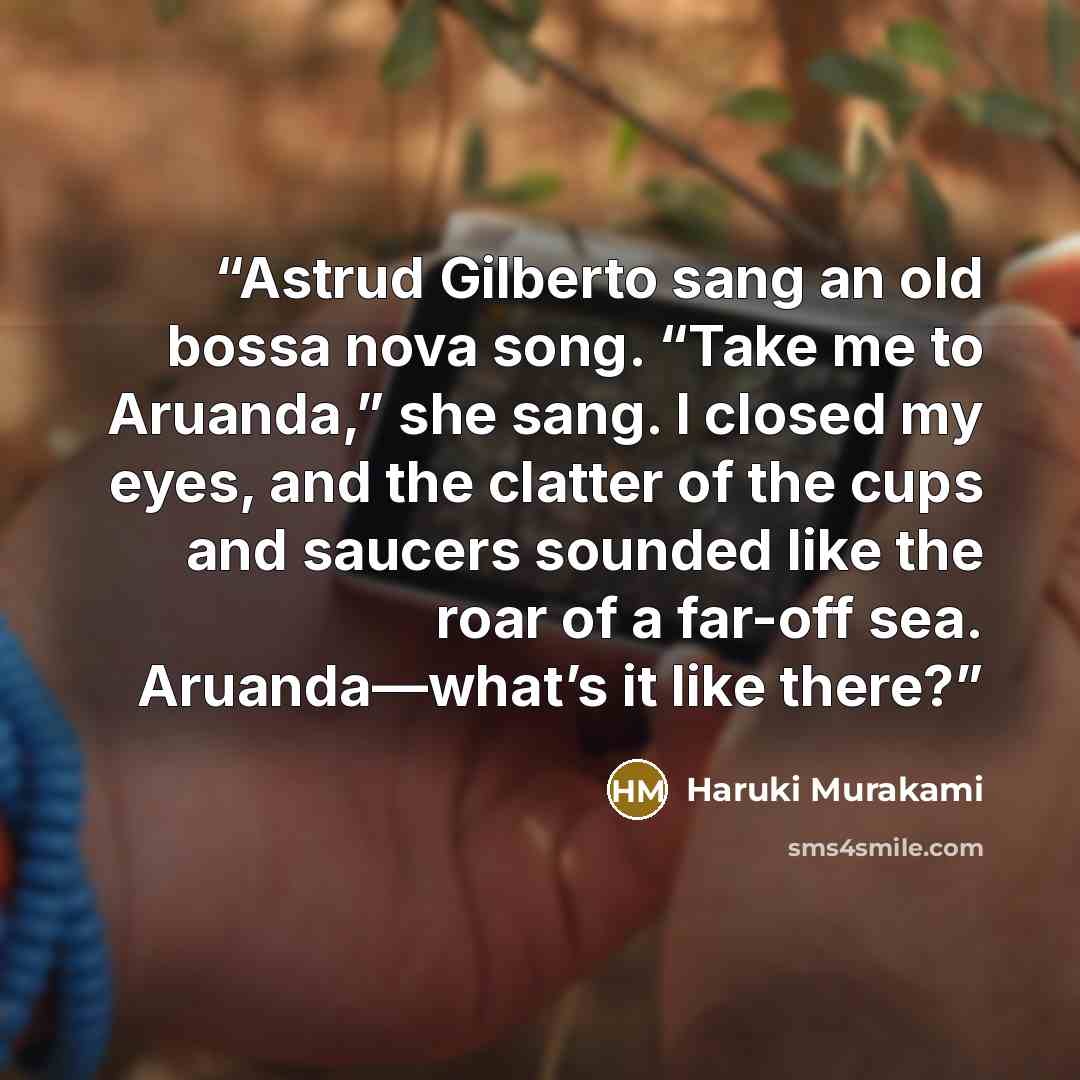 “Astrud Gilberto sang an old bossa nova song. “Take me to Aruanda,” she sang. I closed my eyes, and the clatter of the cups and saucers sounded like the roar of a far-off sea. Aruanda—what’s it like there?” quote by Haruki Murakami