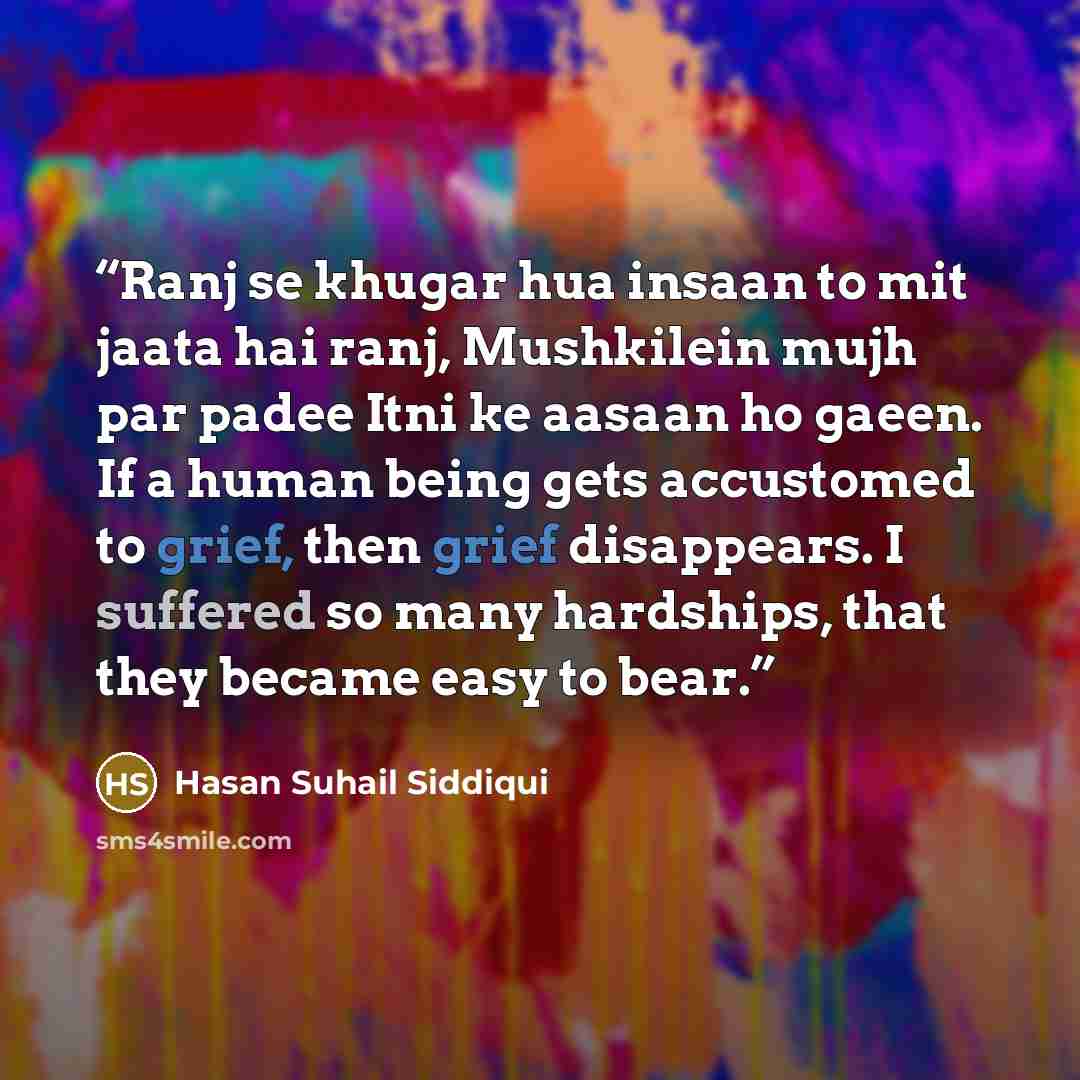 “Ranj se khugar hua insaan to mit jaata hai ranj, Mushkilein mujh par padee Itni ke aasaan ho gaeen. If a human being gets accustomed to grief, then grief disappears. I suffered so many hardships, that they became easy to bear.” quote by Hasan Suhail Siddiqui