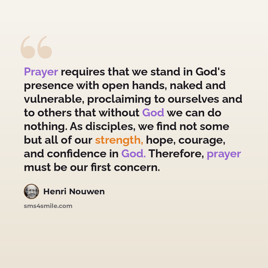 “Prayer requires that we stand in God's presence with open hands, naked and vulnerable, proclaiming to ourselves and to others that without God we can do nothing. As disciples, we find not some but all of our strength, hope, courage, and confidence in God. Therefore, prayer must be our first concern.” quote by Henri Nouwen