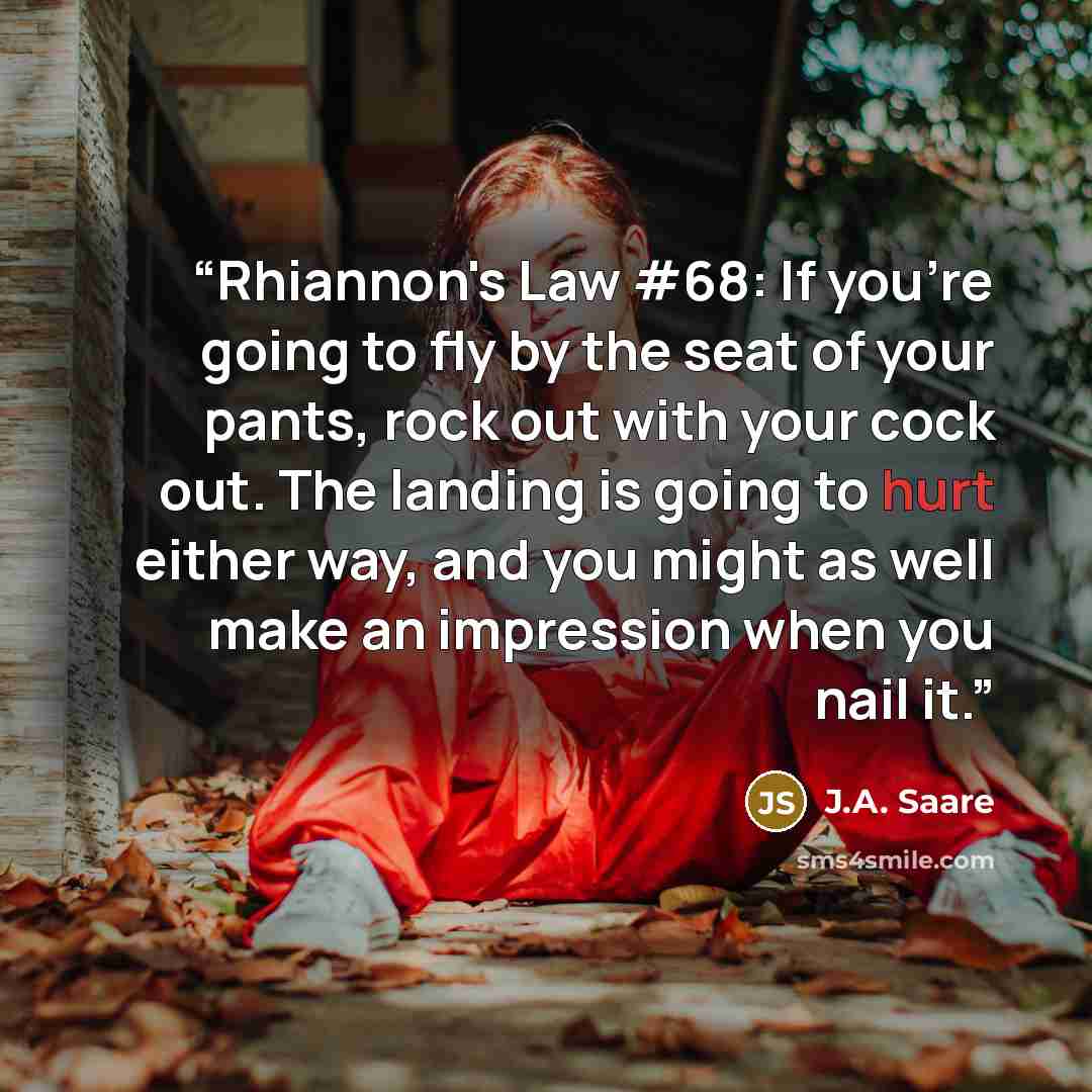 “Rhiannon's Law #68: If you're going to fly by the seat of your pants, rock out with your cock out. The landing is going to hurt either way, and you might as well make an impression when you nail it.” quote by J.A. Saare