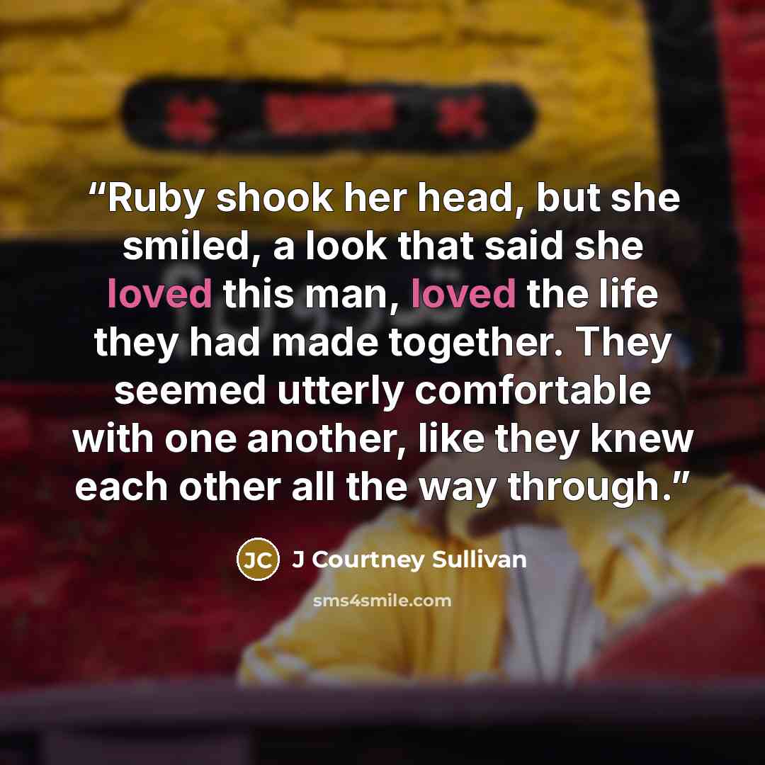 “Ruby shook her head, but she smiled, a look that said she loved this man, loved the life they had made together. They seemed utterly comfortable with one another, like they knew each other all the way through.” quote by J Courtney Sullivan